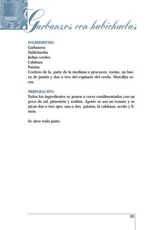 Garbanzos con habichuelas
 INGREDIENTES:
 Garbanzos
 Habichuelas
 Judías verdes
 Calabaza
 Patatas
 Cordero de la parte de la mediana o pescuezo, tocino, un hue-
 so de jamón y dos o tres del espinazo del cerdo. Morcillas se-
 cas.

 PREPARACIÓN:
 Todos los ingredientes se ponen a cocer condimentados con un
 poco de sal, pimentón y azafrán. Aparte se asa un tomate y se
 pican dos o tres ajos, una o dos patatas, la calabaza, aceite y li-
 món.

 Se sirve todo junto.




                                                                39
 