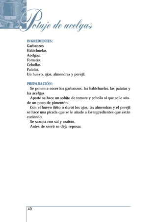 Potaje de acelgas
 INGREDIENTES:
 Garbanzos
 Habichuelas.
 Acelgas.
 Tomates.
 Cebollas.
 Patatas.
 Un huevo, ajos, almendras y perejil.

 PREPARACIÓN:
   Se ponen a cocer los garbanzos, las habichuelas, las patatas y
 las acelgas.
   Aparte se hace un sofrito de tomate y cebolla al que se le aña-
 de un poco de pimentón.
   Con el huevo (frito o duro) los ajos, las almendras y el perejil
 se hace una picada que se le añade a los ingredientes que están
 cociendo.
   Se sazona con sal y azafrán.
   Antes de servir se deja reposar.




  40
 