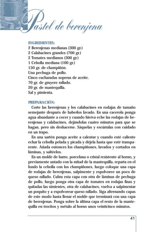 Pastel de berenjena
  INGREDIENTES:
  2 Berenjenas medianas (300 gr.)
  2 Calabacines grandes (700 gr.)
  2 Tomates medianos (300 gr.)
  1 Cebolla mediana (100 gr.)
  150 gr. de champiñón.
  Una pechuga de pollo.
  Cinco cucharadas soperas de aceite.
  70 gr. de gruyere rallado.
  20 gr. de mantequilla.
  Sal y pimienta.

  PREPARACIÓN:
    Corte las berenjenas y los calabacines en rodajas de tamaño
  semejante después de haberlos lavado. En una cacerola ponga
  agua abundante a cocer y cuando hierva eche las rodajas de be-
  renjenas y calabacines, dejándolas cuatro minutos para que se
  hagan, pero sin deshacerse. Sáquelas y escúrralas con cuidado
  en un trapo.
    En una sartén ponga aceite a calentar y cuando esté caliente
  echar la cebolla pelada y picada y déjela hasta que esté transpa-
  rente. Añada entonces los champiñones, lavados y cortados en
  láminas, y saltéelos.
    En un molde de barro, porcelana o cristal resistente al horno, y
  previamente untado con la mitad de la mantequilla, reparta en el
  fondo la cebolla con los champiñones, luego coloque una capa
  de rodajas de berenjenas, salpimente y espolvoree un poco de
  queso rallado. Cubra esta capa con otra de láminas de pechuga
  de pollo, luego ponga otra capa de tomates en rodajas finas y
  quitadas las simientes, otra de calabacines, vuelva a salpimentar
  un poquito y a espolvorear queso rallado. Siga alternando capas
  de este modo hasta llenar el molde que terminará con una capa
  de berenjenas. Ponga sobre la última capa el resto de la mante-
  quilla en trocitos y métalo al horno unos veinticinco minutos.


                                                                41
 