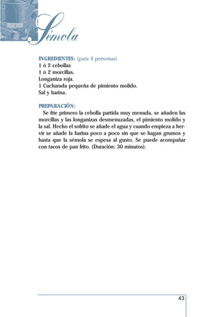 Sémola
 INGREDIENTES: (para 4 personas)
 1 ó 2 cebollas
 1 ó 2 morcillas.
 Longaniza roja.
 1 Cucharada pequeña de pimiento molido.
 Sal y harina.

 PREPARACIÓN:
    Se fríe primero la cebolla partida muy menuda, se añaden las
 morcillas y las longanizas desmenuzadas, el pimiento molido y
 la sal. Hecho el sofrito se añade el agua y cuando empieza a her-
 vir se añade la harina poco a poco sin que se hagan grumos y
 hasta que la sémola se espesa al gusto. Se puede acompañar
 con tacos de pan frito. (Duración: 30 minutos).




                                                              43
 