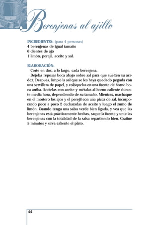 Berenjenas al ajillo
 INGREDIENTES: (para 4 personas)
 4 berenjenas de igual tamaño
 6 dientes de ajo
 1 limón, perejil, aceite y sal.

 ELABORACIÓN:
   Corte en dos, a lo largo, cada berenjena.
   Déjelas reposar boca abajo sobre sal para que suelten su aci-
 dez. Después, limpie la sal que se les haya quedado pegada con
 una servilleta de papel, y colóquelas en una fuente de horno bo-
 ca arriba. Rocíelas con aceite y métalas al horno caliente duran-
 te media hora, dependiendo de su tamaño. Mientras, machaque
 en el mortero los ajos y el perejil con una pizca de sal, incorpo-
 rando poco a poco 2 cucharadas de aceite y luego el zumo de
 limón. Cuando tenga una salsa verde bien ligada, y vea que las
 berenjenas está prácticamente hechas, saque la fuente y unte las
 berenjenas con la totalidad de la salsa repartiendo bien. Gratine
 5 minutos y sirva caliente el plato.




 44
 