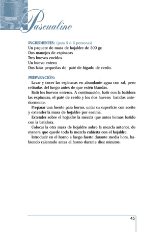 Pascualino
 INGREDIENTES: (para 5 ó 6 personas)
 Un paquete de masa de hojaldre de 500 gr.
 Dos manojos de espinacas
 Tres huevos cocidos
 Un huevo entero
 Dos latas pequeñas de paté de hígado de cerdo.

 PREPARACIÓN:
    Lavar y cocer las espinacas en abundante agua con sal, pero
 retirarlas del fuego antes de que estén blandas.
    Batir los huevos enteros. A continuación, batir con la batidora
 las espinacas, el paté de cerdo y los dos huevos batidos ante-
 riormente.
    Preparar una fuente para horno, untar su superficie con aceite
 y extender la masa de hojaldre por encima.
    Extender sobre el hojaldre la mezcla que antes hemos batido
 con la batidora.
    Colocar la otra masa de hojaldre sobre la mezcla anterior, de
 manera que quede toda la mezcla cubierta con el hojaldre.
    Introducir en el horno a fuego fuerte durante media hora, ha-
 biendo calentado antes el horno durante diez minutos.




                                                               45
 