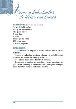 Arroztocino con huesos
 de
       y habichuelas
  INGREDIENTES: (para 4 ó 5 personas)
  1 kg. de habichuelas
    2
  200 gr. de tocino fresco
  250 gr. de huesos
  5 morcillas
  2 nabos
  Unas hojas de cardo
  100 gr. de arroz
  5 patatas pequeñas

  ELABORACIÓN:
    La noche antes de preparar la comida, echar a remojo las ha-
  bichuelas.
    Poner agua en la olla a presión y echar en ella las habichuelas,
  el tocino, los huesos, los nabos y la verdura.
    Todo ello se dejará cocer durante 40 minutos.
    Después, se le añadirán las morcillas, el arroz, las patatas, un
  poco de sal, azafrán y el pimiento molido. Todo junto se dejará
  cocer durante 5 minutos en la olla a presión.




  46
 