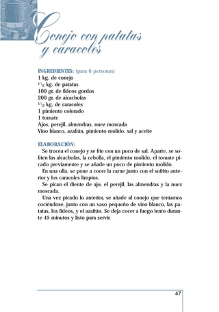Cyonejo con patatas
   caracoles
 INGREDIENTES: (para 6 personas)
 1 kg. de conejo
 1 kg. de patatas
   2
 100 gr. de fideos gordos
 200 gr. de alcachofas
 1 kg. de caracoles
   2
 1 pimiento colorado
 1 tomate
 Ajos, perejil, almendras, nuez moscada
 Vino blanco, azafrán, pimiento molido, sal y aceite

 ELABORACIÓN:
    Se trocea el conejo y se fríe con un poco de sal. Aparte, se so-
 fríen las alcachofas, la cebolla, el pimiento molido, el tomate pi-
 cado previamente y se añade un poco de pimiento molido.
    En una olla, se pone a cocer la carne junto con el sofrito ante-
 rior y los caracoles limpios.
    Se pican el diente de ajo, el perejil, las almendras y la nuez
 moscada.
    Una vez picado lo anterior, se añade al conejo que teníamos
 cociéndose, junto con un vaso pequeño de vino blanco, las pa-
 tatas, los fideos, y el azafrán. Se deja cocer a fuego lento duran-
 te 45 minutos y listo para servir.




                                                                47
 