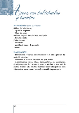 Abacalao habichuelas
 y
   rroz con
  INGREDIENTES: (para 6 personas)
  350 gr. de habichuelas
  12 patatas pequeñas
  100 gr. de arroz
  6 trozos pequeños de bacalao remojado
  1 tomate picado
  2 ajos tiernos
  1 alcachofa
  1 pastilla de caldo de pescado
  2 ñoras

  ELABORACIÓN:
    Empezamos cociendo las habichuelas en la olla a presión du-
  rante 15 minutos.
    Sofreímos el tomate, las ñoras, los ajos tiernos.
    A continuación en una olla de barro, echamos las habichuelas,
  el sofrito anterior, las patatas, el arroz, el bacalao, la alcachofa, la
  pastilla de caldo y las patatas, dejándolo cocer a fuego lento unos
  45 minutos, transcurridos los cuales estará listo para servir.




  48
 