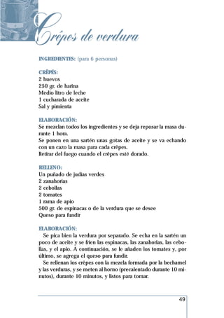 Crêpes de verdura
 INGREDIENTES: (para 6 personas)

 CRÊPÉS:
 2 huevos
 250 gr. de harina
 Medio litro de leche
 1 cucharada de aceite
 Sal y pimienta

 ELABORACIÓN:
 Se mezclan todos los ingredientes y se deja reposar la masa du-
 rante 1 hora.
 Se ponen en una sartén unas gotas de aceite y se va echando
 con un cazo la masa para cada crêpes.
 Retirar del fuego cuando el crêpes esté dorado.

 RELLENO:
 Un puñado de judías verdes
 2 zanahorias
 2 cebollas
 2 tomates
 1 rama de apio
 500 gr. de espinacas o de la verdura que se desee
 Queso para fundir

 ELABORACIÓN:
    Se pica bien la verdura por separado. Se echa en la sartén un
 poco de aceite y se fríen las espinacas, las zanahorias, las cebo-
 llas, y el apio. A continuación, se le añaden los tomates y, por
 último, se agrega el queso para fundir.
    Se rellenan los crêpes con la mezcla formada por la bechamel
 y las verduras, y se meten al horno (precalentado durante 10 mi-
 nutos), durante 10 minutos, y listos para tomar.



                                                               49
 