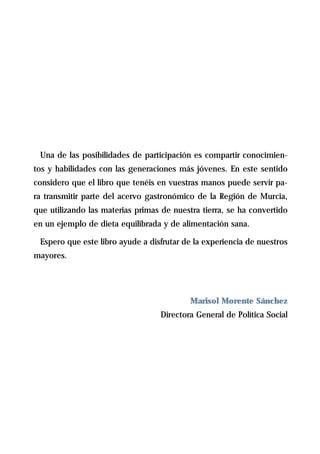 Una de las posibilidades de participación es compartir conocimien-
tos y habilidades con las generaciones más jóvenes. En este sentido
considero que el libro que tenéis en vuestras manos puede servir pa-
ra transmitir parte del acervo gastronómico de la Región de Murcia,
que utilizando las materias primas de nuestra tierra, se ha convertido
en un ejemplo de dieta equilibrada y de alimentación sana.

 Espero que este libro ayude a disfrutar de la experiencia de nuestros
mayores.




                                           Marisol Morente Sánchez
                                  Directora General de Política Social
 
