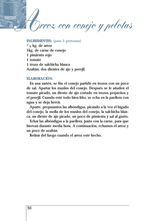 Arroz con conejo y pelotas
  INGREDIENTES: (para 5 personas)
  1 kg. de arroz
    2
  1kg. de carne de conejo
  1 pimiento rojo
  1 tomate
  1 trozo de salchicha blanca
  Azafrán, dos dientes de ajo y perejil.

  ELABORACIÓN:
    En una sartén, se fríe el conejo partido en trozos con un poco
  de sal. Apartar los muslos del conejo. Después se le añaden el
  tomate picado, un diente de ajo cortado en trozos pequeños y
  el perejil. Cuando esté todo bien frito, se echa en la paellera con
  agua y se deja hervir.
    Aparte, preparamos las albóndigas, picando a la vez el hígado
  del conejo, la molla de los muslos del conejo, la salchicha blan-
  ca, un diente de ajo picado, un poco de pimienta y sal al gusto.
    Echar las albóndigas a la paellera, junto con la carne, para que
  hiervan durante media hora. A continuación, echamos el arroz y
  un poco de azafrán.
    Retirar del fuego cuando el arroz esté hecho.




  50
 