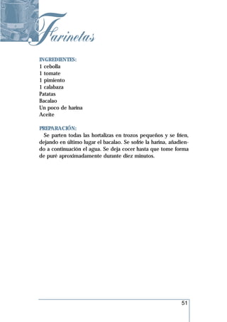 Farinetas
 INGREDIENTES:
 1 cebolla
 1 tomate
 1 pimiento
 1 calabaza
 Patatas
 Bacalao
 Un poco de harina
 Aceite

 PREPARACIÓN:
   Se parten todas las hortalizas en trozos pequeños y se fríen,
 dejando en último lugar el bacalao. Se sofríe la harina, añadien-
 do a continuación el agua. Se deja cocer hasta que tome forma
 de puré aproximadamente durante diez minutos.




                                                              51
 
