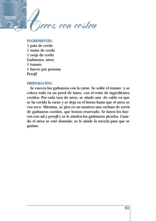 Arroz con costra
  INGREDIENTES:
  1 pata de cerdo
  1 mano de cerdo
  1 oreja de cerdo
  Garbanzos, arroz
  1 tomate
  1 huevo por persona
  Perejil

  PREPARACIÓN:
    Se cuecen los garbanzos con la carne. Se sofríe el tomate y se
  coloca todo en un perol de barro, con el resto de ingredientes
  cocidos. Por cada taza de arroz, se añade una de caldo en que
  se ha cocido la carne y se deja en el horno hasta que el arroz se
  vea seco. Mientras, se pica en un mortero una cuchara de servir
  de garbanzos cocidos, que hemos reservado. Se baten los hue-
  vos con sal y perejil y se le añaden los garbanzos picados. Cuan-
  do el arroz se esté dorando, se le añade la mezcla para que se
  gratine.




                                                               53
 