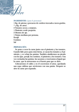 Pebre
 INGREDIENTES: (para 6 personas)
 1 Kg. de pierna y pescuezo de cordero troceada a tacos gordos.
 1 Kg. de arroz.
   2
 2 Tomates secos y orejones.
 1 Pimiento verde pequeño.
 2 Dientes de ajo.
 1 Patata mediana por persona.
 Perejil.
 Cominos
 Sal

 PREPARACIÓN:
    Se pone a cocer la carne junto con el pimiento y los tomates.
 Cuando falte poco para estar tierna, se sacan los tomates y el pi-
 miento, y se echan las patatas. También añadiremos un picado
 con los ajos, perejil, los cominos, el pimiento y los tomates. Una
 vez cocinadas las patatas, las sacamos y reservamos al igual que
 la carne, que la meteremos en el horno para que se dore.
    Colocaremos el caldo y en él coceremos el arroz, quedando
 una sopa caldosa que serviremos con una patata. Después se
 sirve la carne por separado.




                                                               57
 