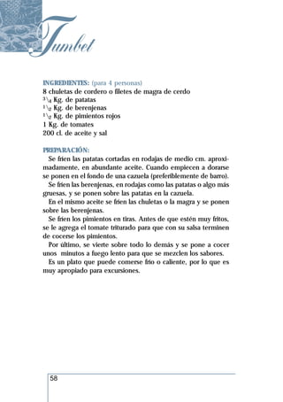 Tumbet
 INGREDIENTES: (para 4 personas)
 8 chuletas de cordero o filetes de magra de cerdo
 3 Kg. de patatas
   4
 1 Kg. de berenjenas
   2
 1 Kg. de pimientos rojos
   2
 1 Kg. de tomates
 200 cl. de aceite y sal

 PREPARACIÓN:
   Se fríen las patatas cortadas en rodajas de medio cm. aproxi-
 madamente, en abundante aceite. Cuando empiecen a dorarse
 se ponen en el fondo de una cazuela (preferiblemente de barro).
   Se fríen las berenjenas, en rodajas como las patatas o algo más
 gruesas, y se ponen sobre las patatas en la cazuela.
   En el mismo aceite se fríen las chuletas o la magra y se ponen
 sobre las berenjenas.
   Se fríen los pimientos en tiras. Antes de que estén muy fritos,
 se le agrega el tomate triturado para que con su salsa terminen
 de cocerse los pimientos.
   Por último, se vierte sobre todo lo demás y se pone a cocer
 unos minutos a fuego lento para que se mezclen los sabores.
   Es un plato que puede comerse frío o caliente, por lo que es
 muy apropiado para excursiones.




   58
 