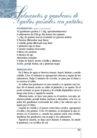 Salmonetes y gambones de
Aguilas guisados con patatas
 INGREDIENTES: (para 4 personas)
 12 gambones gordos (12 Kg. aproximadamente)
 4 salmonetes de 250 gr. (los lomos sin espinas)
 1 Kg. de patatas nuevas (cortadas en gruesos dados)
   2
 2 Puerros (fileteados muy finos)
 1 cebolla gorda (fileteada muy fina)
 1 pimiento rojo (a tiras)
 1 tomate maduro (troceado)
 2 filetes de anchoas
 2 dientes de ajo
 Almendras tostadas
 2 hojas de laurel, menta, tomillo y albahaca
 Aceite, perejil, harina, sal y pimienta negra

 PREPARACIÓN:
   En 2 litros de agua se hierven tomate, laurel, hierbas y media
 cebolla. A los 15 minutos se agregan las cabezas y raspas de los
 salmonetes. Dejar 5 minutos de cocción, se pasa por el chino y
 se reserva el caldo.
   Se sofríen los gambones en una cazuela y se apartan casi cru-
 dos. En el mismo aceite se sofríe el pimiento y se aparta. En el
 aceite restante se pone el puerro y la cebolla dejándolos cocer a
 fuego muy lento y tapada la cazuela.
   Mientras tanto, se hace una pasta en el mortero con ajos, pi-
 miento pelado, perejil, harina, anchoas y almendras. A la vez, se
 pelan los gambones reservando las colas y las cabezas que se
 pasan por el chino.
   Cuando la cebolla y el puerro estén bien cocidos, agregamos
 el caldo y las patatas. A los 10 minutos, se incorpora lo que te-
 nemos en el mortero y, cuando las patatas estén casi cocidas,
 añadimos los gambones con su jugo y los salmonetes.
   Tapada la cazuela, se deja cocer durante 3 minutos. Se añade
 la pimienta y se rectifica de sal.


                                                              59
 