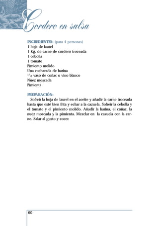 Cordero en salsa
 INGREDIENTES: (para 4 personas)
 1 hoja de laurel
 1 Kg. de carne de cordero troceada
 1 cebolla
 1 tomate
 Pimiento molido
 Una cucharada de harina
 1 vaso de coñac o vino blanco
   2
 Nuez moscada
 Pimienta

 PREPARACIÓN:
   Sofreír la hoja de laurel en el aceite y añadir la carne troceada
 hasta que esté bien frita y echar a la cazuela. Sofreír la cebolla y
 el tomate y el pimiento molido. Añadir la harina, el coñac, la
 nuez moscada y la pimienta. Mezclar en la cazuela con la car-
 ne. Salar al gusto y cocer.




  60
 