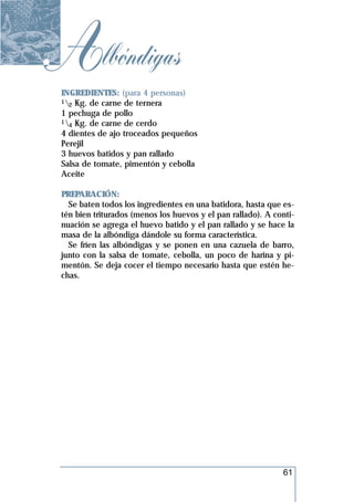 Albóndigas
 INGREDIENTES: (para 4 personas)
 1 Kg. de carne de ternera
   2
 1 pechuga de pollo
 1 Kg. de carne de cerdo
   4
 4 dientes de ajo troceados pequeños
 Perejil
 3 huevos batidos y pan rallado
 Salsa de tomate, pimentón y cebolla
 Aceite

 PREPARACIÓN:
   Se baten todos los ingredientes en una batidora, hasta que es-
 tén bien triturados (menos los huevos y el pan rallado). A conti-
 nuación se agrega el huevo batido y el pan rallado y se hace la
 masa de la albóndiga dándole su forma característica.
   Se fríen las albóndigas y se ponen en una cazuela de barro,
 junto con la salsa de tomate, cebolla, un poco de harina y pi-
 mentón. Se deja cocer el tiempo necesario hasta que estén he-
 chas.




                                                              61
 