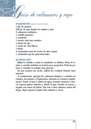Guiso de calamares y rape
 INGREDIENTES: (para 4 personas)
 1 Kg. de patatas
 500 gr. de rape limpio de espinas y piel
 2 calamares medianos
 1 cebolla pequeña
 1 zanahoria
 1 tomate rojo muy maduro
 1 diente de ajo
 1 vasito de vino blanco
 1 limón
 4 cucharadas rasas de aceite de oliva virgen
 1 cucharada rasa de pimentón dulce

 ELABORACIÓN:
   Rallar la cebolla y cortar la zanahoria en daditos. Pelar el to-
 mate y cortarlo también en trocitos muy pequeños. Pelar las pa-
 tatas y cortarlas en rodajas muy gruesas.
   En una cazuela con aceite, saltear las verduras durante unos
 minutos.
   A continuación, agregar los calamares limpios y cortados en
 cuadros, las patatas y el pimentón, mientras se remueve rápida-
 mente. Verter el vino y cubrir con agua. Cuando comience a her-
 vir, esperar quince minutos y añadir el rape cortado en trozos y
 regado con zumo de limón. Tras seis o siete minutos retirar del
 fuego, dejar reposar el guiso diez minutos y servir.




                                                               63
 