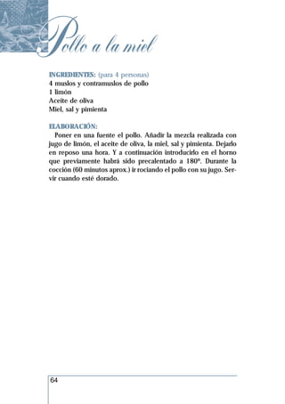 Pollo a la miel
 INGREDIENTES: (para 4 personas)
 4 muslos y contramuslos de pollo
 1 limón
 Aceite de oliva
 Miel, sal y pimienta

 ELABORACIÓN:
   Poner en una fuente el pollo. Añadir la mezcla realizada con
 jugo de limón, el aceite de oliva, la miel, sal y pimienta. Dejarlo
 en reposo una hora. Y a continuación introducirlo en el horno
 que previamente habrá sido precalentado a 180º. Durante la
 cocción (60 minutos aprox.) ir rociando el pollo con su jugo. Ser-
 vir cuando esté dorado.




  64
 