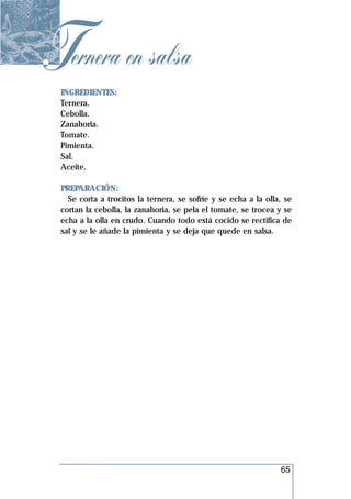 Ternera en salsa
 INGREDIENTES:
 Ternera.
 Cebolla.
 Zanahoria.
 Tomate.
 Pimienta.
 Sal.
 Aceite.

 PREPARACIÓN:
   Se corta a trocitos la ternera, se sofríe y se echa a la olla, se
 cortan la cebolla, la zanahoria, se pela el tomate, se trocea y se
 echa a la olla en crudo. Cuando todo está cocido se rectifica de
 sal y se le añade la pimienta y se deja que quede en salsa.




                                                                65
 