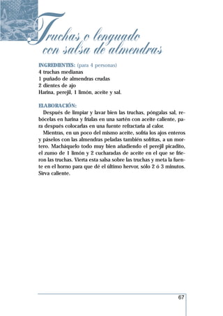 Tcon salsao lenguado
  ruchas
            de almendras
 INGREDIENTES: (para 4 personas)
 4 truchas medianas
 1 puñado de almendras crudas
 2 dientes de ajo
 Harina, perejil, 1 limón, aceite y sal.

 ELABORACIÓN:
   Después de limpiar y lavar bien las truchas, póngalas sal, re-
 bócelas en harina y fríalas en una sartén con aceite caliente, pa-
 ra después colocarlas en una fuente refractaria al calor.
   Mientras, en un poco del mismo aceite, sofría los ajos enteros
 y páselos con las almendras peladas también sofritas, a un mor-
 tero. Macháquelo todo muy bien añadiendo el perejil picadito,
 el zumo de 1 limón y 2 cucharadas de aceite en el que se frie-
 ron las truchas. Vierta esta salsa sobre las truchas y meta la fuen-
 te en el horno para que dé el último hervor, sólo 2 ó 3 minutos.
 Sirva caliente.




                                                                 67
 