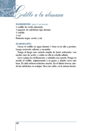 Codillo a la alemana
 INGREDIENTES: (para 4 personas)
 1 codillo de cerdo ahumado
 1 paquete de salchichas tipo alemán
 1 cebolla
 1 col
 Pimienta negra, aceite y sal.

 ELABORACIÓN:
   Cueza el codillo en agua durante 1 hora en la olla a presión.
 Luego resérvelo caliente y escurrido.
   Ponga al fuego una cazuela amplia de barro refractario, con
 medio vaso de aceite, y sofría en ella la cebolla rallada.
   Lave y pique la col finamente, y añádala a la cazuela. Ponga en
 medio el codillo, salpimentado a su gusto, y déjelo cocer otra
 hora. El caldo deberá reducirse mucho. En el último hervor, aña-
 da las salchichas en rodajas. Sirva sin caldo, en la misma fuente.




 68
 