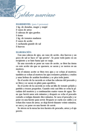 Caldero murciano
 INGREDIENTES: (para 4 personas)
 1 kg. de doradas, magre y mujol
 2 vasos de arroz
 2 cabezas de ajos gordos
 5 ñoras
 1 kg. de tomates maduros
 2 vasos de aceite
 1 cucharada grande de sal
 2 huevos

 ELABORACIÓN:
   Con una cabeza de ajos, un vaso de aceite, dos huevos y un
 poco de sal se hace el “ajo perete”. Se pone todo junto en un
 recipiente y se bate hasta que se cuaja.
   En una cacerola se pone un vaso de aceite, se fríen las ñoras
 en este aceite sin que se quemen, se sacan y se meten en un
 mortero.
   En el mismo aceite se fríen tres ajos y se echan al mortero;
 también se echan al mortero los ajos restantes pelados y crudos
 y unas hebras de azafrán hembrino y se pica todo junto.
   En el aceite de la cacerola se echan las cabezas del pescado y
 se fríen y se sacan en plato para aperitivo.
   En el aceite de la cacerola se echa un kilo de tomate pelado y
 partido a trozos pequeños. Cuando está casi frito se echa la pi-
 cadura del mortero y a continuación cuatro vasos de agua. Tie-
 ne que hervir unos seis minutos y después se echa el pescado
 cortado a rodajas durante diez minutos. Se saca el pescado y se
 pone en una fuente para servir. Después se cuela ese caldo y se
 echan dos vasos de arroz, se deja hervir durante veinte minutos,
 se saca y se pone en una fuente de servir.
   Se sirven en la mesa las tres fuentes de pescado, arroz y el ajo
 perete.




                                                               69
 