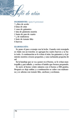 Suflé de atún
 INGREDIENTES: (para 6 personas)
 1 litro de aceite
   2
 3 latas de atún
 1 vaso de guisantes
 1 lata de pimiento morrón
 1 barra de pan de cuarto
 1 de mahonesa
   4
 1 bote de tomate frito
 4 huevos

 ELABORACIÓN:
   Se pone el pan a remojo con la leche. Cuando está remojado
 se chafa con un tenedor, se agregan los cuatro huevos y se ba-
 te todo. A continuación se le echan el atún, los guisantes y el pi-
 miento morrón a trozos pequeños, y una cucharada pequeña de
 sal.
   En la bandeja que se va a poner en el horno, se le echan man-
 tequilla y pan rallado, y encima el batido que hemos preparado.
   Se mete al horno veinte minutos con el horno a 200 grados.
 Después se deja enfriar y a continuación se cubre con mahone-
 sa y se adorna con tomate frito, anchoas y aceitunas.




 70
 
