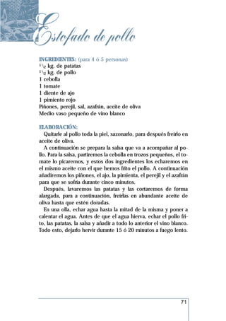 Estofado de pollo
 INGREDIENTES: (para 4 ó 5 personas)
 1 kg. de patatas
   2
 1 kg. de pollo
   2
 1 cebolla
 1 tomate
 1 diente de ajo
 1 pimiento rojo
 Piñones, perejil, sal, azafrán, aceite de oliva
 Medio vaso pequeño de vino blanco

 ELABORACIÓN:
    Quitarle al pollo toda la piel, sazonarlo, para después freírlo en
 aceite de oliva.
    A continuación se prepara la salsa que va a acompañar al po-
 llo. Para la salsa, partiremos la cebolla en trozos pequeños, el to-
 mate lo picaremos, y estos dos ingredientes los echaremos en
 el mismo aceite con el que hemos frito el pollo. A continuación
 añadiremos los piñones, el ajo, la pimienta, el perejil y el azafrán
 para que se sofría durante cinco minutos.
    Después, lavaremos las patatas y las cortaremos de forma
 alargada, para a continuación, freírlas en abundante aceite de
 oliva hasta que estén doradas.
    En una olla, echar agua hasta la mitad de la misma y poner a
 calentar el agua. Antes de que el agua hierva, echar el pollo fri-
 to, las patatas, la salsa y añadir a todo lo anterior el vino blanco.
 Todo esto, dejarlo hervir durante 15 ó 20 minutos a fuego lento.




                                                                  71
 