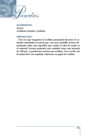 Picardías
 INGREDIENTES:
 Azúcar
 Avellanas tostadas y peladas.

 PREPARACIÓN:
   Una vez que tengamos la avellana preparada hacemos el ca-
 ramelo calentando el azúcar que, con una cucharilla, iremos de-
 positando sobre una superficie que resista el calor (lo mejor es
 el mármol). Iremos poniendo una cantidad como una moneda
 de 100 pts. y pondremos encima una avellana. Una vez frío, las
 levantaremos con espátula y liaremos en papel de celofán.




                                                             75
 