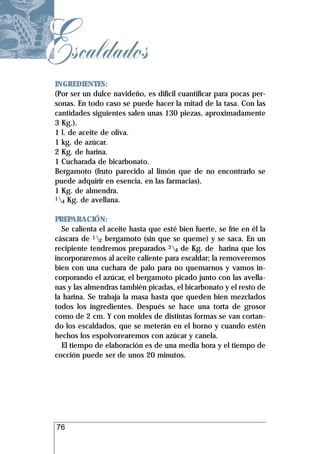 Escaldados
 INGREDIENTES:
 (Por ser un dulce navideño, es difícil cuantificar para pocas per-
 sonas. En todo caso se puede hacer la mitad de la tasa. Con las
 cantidades siguientes salen unas 130 piezas, aproximadamente
 3 Kg.).
 1 l. de aceite de oliva.
 1 kg. de azúcar.
 2 Kg. de harina.
 1 Cucharada de bicarbonato.
 Bergamoto (fruto parecido al limón que de no encontrarlo se
 puede adquirir en esencia, en las farmacias).
 1 Kg. de almendra.
 1 Kg. de avellana.
   4


 PREPARACIÓN:
   Se calienta el aceite hasta que esté bien fuerte, se fríe en él la
 cáscara de 12 bergamoto (sin que se queme) y se saca. En un
 recipiente tendremos preparados 34 de Kg. de harina que los
 incorporaremos al aceite caliente para escaldar; la removeremos
 bien con una cuchara de palo para no quemarnos y vamos in-
 corporando el azúcar, el bergamoto picado junto con las avella-
 nas y las almendras también picadas, el bicarbonato y el resto de
 la harina. Se trabaja la masa hasta que queden bien mezclados
 todos los ingredientes. Después se hace una torta de grosor
 como de 2 cm. Y con moldes de distintas formas se van cortan-
 do los escaldados, que se meterán en el horno y cuando estén
 hechos los espolvorearemos con azúcar y canela.
   El tiempo de elaboración es de una media hora y el tiempo de
 cocción puede ser de unos 20 minutos.




 76
 