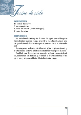 Tocino de cielo
 INGREDIENTES:
 12 yemas de huevo.
 6 huevos enteros.
 2 vasos de azúcar. (de los del agua)
 2 vasos de agua.

 PREPARACIÓN:
   Se mezclan el azúcar y los 2 vasos de agua, y en el fuego se
 hace almíbar, (cuando rompe a hervir la mezcla del agua y azú-
 car para hacer el almíbar siempre se moverá hacia el mismo la-
 do).
   De otra parte, se baten los 6 huevos y las 12 yemas juntos, y
 a esta mezcla se le va añadiendo el almíbar muy poco a poco.
   En el bol, que deberá ser de aluminio, se hace caramelo líqui-
 do, rebañando sus bordes, y se añade la mezcla anterior, se ta-
 pa el bol, y se pone al baño María hasta que cuaje.




                                                             77
 