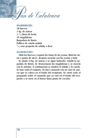 Pan de Calatrava
 INGREDIENTES:
 18 huevos
 1 kg. de azúcar
 1 12 litros de leche
 12 magdalenas
 Raspadura de limón
 Pellizco de canela molida
 1 vaso pequeño de whisky o licor
   2


 ELABORACIÓN:
   Abrir los huevos y separar las claras de las yemas. Batir las cla-
 ras a punto de nieve, después mezclar con las yemas y batir.
   Se añade el kg. de azúcar y se sigue batiendo. Añadir la ras-
 padura de limón. Se desmenuzan las magdalenas y se mezcla
 con lo anterior. A continuación se añaden el whisky y la canela.
 Se bate todo el conjunto. Se hace caramelo con un vaso de azú-
 car que se coloca en el fondo del recipiente. Se vierte todo el
 preparado sobre el caramelo que ya está en el fondo del reci-
 piente y se mete en el horno hasta punto de cocción.




 78
 
