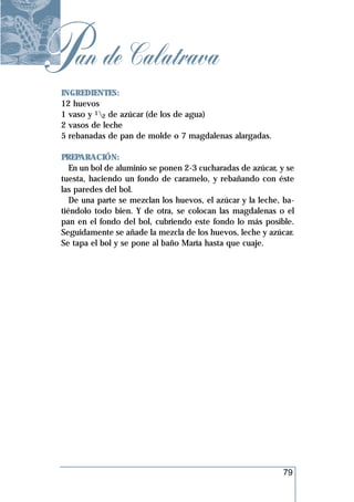 Pan de Calatrava
 INGREDIENTES:
 12 huevos
 1 vaso y 12 de azúcar (de los de agua)
 2 vasos de leche
 5 rebanadas de pan de molde o 7 magdalenas alargadas.

 PREPARACIÓN:
    En un bol de aluminio se ponen 2-3 cucharadas de azúcar, y se
 tuesta, haciendo un fondo de caramelo, y rebañando con éste
 las paredes del bol.
    De una parte se mezclan los huevos, el azúcar y la leche, ba-
 tiéndolo todo bien. Y de otra, se colocan las magdalenas o el
 pan en el fondo del bol, cubriendo este fondo lo más posible.
 Seguidamente se añade la mezcla de los huevos, leche y azúcar.
 Se tapa el bol y se pone al baño María hasta que cuaje.




                                                             79
 