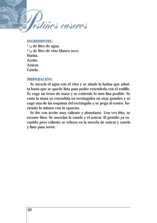 Pestiños caseros
 INGREDIENTES:
 1 de litro de agua.
   4
 1 de litro de vino blanco seco.
   4
 Harina.
 Aceite.
 Azúcar.
 Canela.

 PREPARACIÓN:
   Se mezcla el agua con el vino y se añade la harina que admi-
 ta hasta que se quede lista para poder extenderla con el rodillo.
 Se coge un trozo de masa y se extiende lo más fina posible. Se
 corta la masa ya extendida en rectángulos no muy grandes y se
 coge una de las esquinas del rectángulo y se pega al centro, ha-
 ciendo lo mismo con la opuesta.
   Se fríe con aceite muy caliente y abundante. Una vez frito, se
 escurre bien. Se mezclan la canela y el azúcar. El pestiño ya es-
 currido pero caliente se reboza en la mezcla de azúcar y canela
 y listo para servir.




  80
 