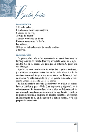 Leche frita
 INGREDIENTES:
 1 litro de leche.
 2 cucharadas soperas de maizena.
 2 yemas de huevo.
 250 gr. de azúcar.
 1 unidad de canela en rama.
 Un trozo de cáscara de limón.
 Pan rallado.
 100 gr. aproximadamente de canela molida.
 2 huevos.

 PREPARACIÓN:
   Se ponen a hervir la leche (reservando un vaso), la cáscara de
 limón y la rama de canela. Una vez hervida la leche, se le agre-
 gan los 200 gr. de azúcar y se pasa por un colador. Se pone otra
 vez al fuego.
   Aparte, se mezclan un vaso de leche, las 2 yemas de huevo
 y la maizena, se remueve con una varilla, se le añade a la leche
 que tenemos en el fuego y se mueve hasta que la mezcla que-
 de espesa. Se echa la mezcla en un recipiente cuadrado previa-
 mente untado con aceite y se deja enfriar.
   Se corta a tamaño deseado y se rebozan los trozos en harina,
 huevos batidos y pan rallado (por separado y siguiendo este
 mismo orden). Se fríen en abundante aceite, se dejan escurrir en
 una escurridera o simplemente encima de una fuente recubierta
 de papel de cocina y después de haberse escurrido, se rebozan
 en una mezcla de 50 gr. de azúcar y la canela molida, y ya está
 preparado para servir.




                                                             81
 