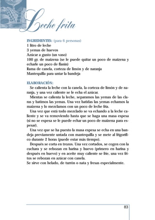 Leche frita
 INGREDIENTES: (para 6 personas)
 1 litro de leche
 3 yemas de huevos
 Azúcar a gusto (un vaso)
 100 gr. de maizena (se le puede quitar un poco de maizena y
 echarle un poco de flanín)
 Rama de canela, corteza de limón y de naranja
 Mantequilla para untar la bandeja

 ELABORACIÓN:
    Se calienta la leche con la canela, la corteza de limón y de na-
 ranja, y una vez caliente se le echa el azúcar.
    Mientas se calienta la leche, separamos las yemas de las cla-
 ras y batimos las yemas. Una vez batidas las yemas echamos la
 maizena y lo mezclamos con un poco de leche fría.
    Una vez que está todo mezclado se va echando a la leche ca-
 liente y se va removiendo hasta que se haga una masa espesa
 (si no se espesa se le puede echar un poco de maizena para es-
 pesar).
    Una vez que se ha puesto la masa espesa se echa en una ban-
 deja previamente untada con mantequilla y se mete al frigorífi-
 co durante 2 horas (puede estar más tiempo).
    Después se corta en trozos. Una vez cortados, se cogen con la
 cuchara y se rebozan en harina y huevo (primero en harina y
 después en huevo) y en aceite muy caliente se fríe, una vez fri-
 tos se rebozan en azúcar con canela.
 Se sirve con helado, de turrón o nata y fresas especialmente.




                                                                83
 