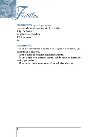 Fritillas
 INGREDIENTES: (para 4 personas)
 1 vaso (de los de servir el vino) de aceite
   2
 1 Kg. de harina
 50 gramos de levadura
 1/3 l. de agua
 Sal

 PREPARACIÓN:
   En un bol mezclamos la harina con el agua y la levadura, una
 pizca de sal y el aceite.
   Dejar reposar 20 minutos aproximadamente.
   En una sartén con bastante aceite, freír la masa en forma de
 tortitas pequeñas.
   Al servir se puede tomar con azúcar, sal, chocolate, etc.




 84
 