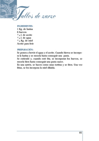 Tallos de zarzo
 INGREDIENTES:
 1 Kg. de harina
 6 huevos
 1 l. de aceite
   4
 1 l. de agua
   4
 1 Kg. de miel
   4
 Aceite para freir

 PREPARACIÓN:
 Se ponen a hervir el agua y el aceite. Cuando hierva se incorpo-
 ra la harina y se mezcla hasta conseguir una pasta.
 Se extiende y, cuando esté fría, se incorporan los huevos, se
 mezcla bien hasta conseguir una pasta suave.
 En una sartén, se hacen como unas tortitas y se fríen. Una vez
 fritas, se les incorpora la miel diluida.




                                                              85
 