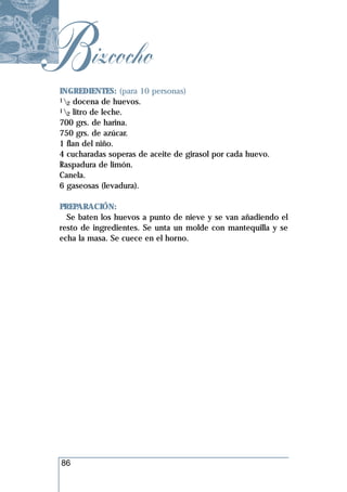 Bizcocho
 INGREDIENTES: (para 10 personas)
 1 docena de huevos.
   2
 1 litro de leche.
   2
 700 grs. de harina.
 750 grs. de azúcar.
 1 flan del niño.
 4 cucharadas soperas de aceite de girasol por cada huevo.
 Raspadura de limón.
 Canela.
 6 gaseosas (levadura).

 PREPARACIÓN:
   Se baten los huevos a punto de nieve y se van añadiendo el
 resto de ingredientes. Se unta un molde con mantequilla y se
 echa la masa. Se cuece en el horno.




 86
 