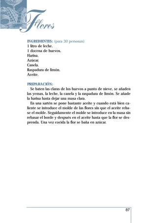Flores
 INGREDIENTES: (para 30 personas)
 1 litro de leche.
 1 docena de huevos.
 Harina.
 Azúcar.
 Canela.
 Raspadura de limón.
 Aceite.

 PREPARACIÓN:
    Se baten las claras de los huevos a punto de nieve, se añaden
 las yemas, la leche, la canela y la raspadura de limón. Se añade
 la harina hasta dejar una masa clara.
    En una sartén se pone bastante aceite y cuando está bien ca-
 liente se introduce el molde de las flores sin que el aceite reba-
 se el molde. Seguidamente el molde se introduce en la masa sin
 rebasar el borde y después en el aceite hasta que la flor se des-
 prenda. Una vez cocida la flor se baña en azúcar.




                                                               87
 