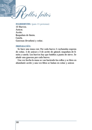 Rollos fritos
 INGREDIENTES: (para 15 personas)
 12 Huevos.
 Azúcar,
 Aceite.
 Raspadura de limón.
 Canela.
 Gaseosas (levadura) y coñac.

 PREPARACIÓN:
   Se hace una masa con: Por cada huevo 5 cucharadas soperas
 de coñac, 5 de azúcar y 3 de aceite de girasol, raspadura de li-
 món y canela. Los huevos hay que batirlos a punto de nieve. Se
 añade una gaseosa por cada huevo.
   Una vez hecha la masa se van haciendo los rollos y se fríen en
 abundante aceite y una vez fritos se bañan en coñac y azúcar.




 88
 