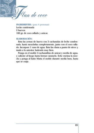 Flan de coco
 INGREDIENTES: (para 4 personas)
 Leche condensada
 2 huevos
 100 gr. de coco rallado y azúcar.

 ELABORACIÓN:
   Bata las yemas de huevo con 3 cucharadas de leche conden-
 sada, hasta mezclarlas completamente, junto con el coco ralla-
 do. Incorpore 1 vaso de agua. Bata las claras a punto de nieve y
 únalo a lo anterior, batiendo muy bien.
   Ponga en el molde 3 cucharaditas de azúcar y media de agua,
 y caliente al fuego hasta formar caramelo. Eche encima la mez-
 cla y ponga al baño María el molde durante media hora, hasta
 que se cuaje.




                                                             89
 