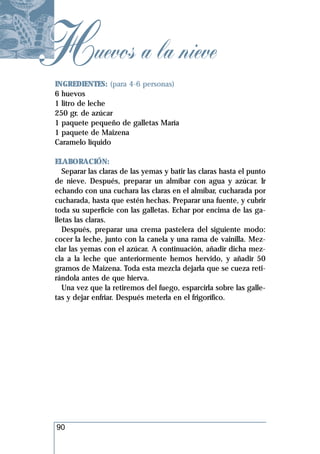 Huevos a la nieve
 INGREDIENTES: (para 4-6 personas)
 6 huevos
 1 litro de leche
 250 gr. de azúcar
 1 paquete pequeño de galletas María
 1 paquete de Maizena
 Caramelo líquido

 ELABORACIÓN:
    Separar las claras de las yemas y batir las claras hasta el punto
 de nieve. Después, preparar un almíbar con agua y azúcar. Ir
 echando con una cuchara las claras en el almíbar, cucharada por
 cucharada, hasta que estén hechas. Preparar una fuente, y cubrir
 toda su superficie con las galletas. Echar por encima de las ga-
 lletas las claras.
    Después, preparar una crema pastelera del siguiente modo:
 cocer la leche, junto con la canela y una rama de vainilla. Mez-
 clar las yemas con el azúcar. A continuación, añadir dicha mez-
 cla a la leche que anteriormente hemos hervido, y añadir 50
 gramos de Maizena. Toda esta mezcla dejarla que se cueza reti-
 rándola antes de que hierva.
    Una vez que la retiremos del fuego, esparcirla sobre las galle-
 tas y dejar enfriar. Después meterla en el frigorífico.




 90
 