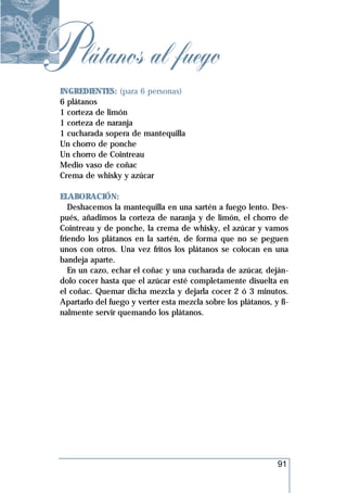 P látanos al fuego
 INGREDIENTES: (para 6 personas)
 6 plátanos
 1 corteza de limón
 1 corteza de naranja
 1 cucharada sopera de mantequilla
 Un chorro de ponche
 Un chorro de Cointreau
 Medio vaso de coñac
 Crema de whisky y azúcar

 ELABORACIÓN:
    Deshacemos la mantequilla en una sartén a fuego lento. Des-
 pués, añadimos la corteza de naranja y de limón, el chorro de
 Cointreau y de ponche, la crema de whisky, el azúcar y vamos
 friendo los plátanos en la sartén, de forma que no se peguen
 unos con otros. Una vez fritos los plátanos se colocan en una
 bandeja aparte.
    En un cazo, echar el coñac y una cucharada de azúcar, deján-
 dolo cocer hasta que el azúcar esté completamente disuelta en
 el coñac. Quemar dicha mezcla y dejarla cocer 2 ó 3 minutos.
 Apartarlo del fuego y verter esta mezcla sobre los plátanos, y fi-
 nalmente servir quemando los plátanos.




                                                               91
 