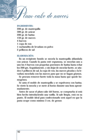 P lum-cake de nueces
 INGREDIENTES:
 200 gr. de mantequilla
 300 gr. de azúcar
 200 gr. de harina
 150 gr. de nueces
 4 huevos
 1 copa de ron
 1 cucharadita de levadura en polvo
 2 pellizcos de sal

 ELABORACIÓN:
   En un recipiente hondo se mezcla la mantequilla ablandada
 con azúcar. Cuando la pasta esté espumosa, se mezclan uno a
 uno los 4 huevos con pequeñas porciones de harina hasta echar
 los 200 grs. Seguidamente, y sin dejar de mezclar fuerte, se aña-
 den 2 pellizcos de sal, la copa de ron, las nueces picadas y la le-
 vadura mezclada con las nueces para que no se hagan grumos.
   Se procura remover fuerte toda la masa hasta que quede ho-
 mogénea.
   Se unta el molde de mantequilla y se espolvorea con harina.
 Se vierte la mezcla y se mete al horno durante una hora aproxi-
 madamente.
   Antes de sacar el plum-cake del horno, se comprueba si está
 bien hecho introduciendo una varilla. Si sale limpia, está en su
 punto. El molde ideal para confeccionarlo será aquel en que la
 pasta ocupe como mínimo 3 cm. de grosor.




  92
 