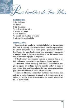 Panes benditos de San Blas
 INGREDIENTES:
 3 Kg. de harina
 12 huevos
 1 Kg. de azúcar
 1 l. de aceite de oliva
   2
 1 naranja y 1 limón
 1 vaso de leche
 1 pastilla de levadura prensada
   2
 3 pliegos de papel cebolla

 PREPARACIÓN:
    En un recipiente amplio se coloca toda la harina, formamos un
 hueco en el centro y vamos añadiendo el resto de ingredientes;
 los vamos trabajando con la mano poco a poco para deshacer-
 los. Cuando los ingredientes están bien mezclados empezamos
 a trabajarlos con la harina amasando con las dos manos hasta
 que la masa se despegue el recipiente.
    Redondeamos y hacemos una cruz con la mano: si ésta se se-
 ñala en la masa es prueba de que hay que dejarla reposar.
    La tapamos con un mantel y una manta, colocando el reci-
 piente tapado en un lugar caliente; cuando “sube” la masa es
 que ya está lista para hacer el pan. De esta masa apartamos un
 poco para sobar bien con harina y hacer adornos.
    Se calienta el horno a temperatura máxima y cuando esté bien
 caliente se meten los panes, se mantiene la temperatura. Al sa-
 carlos, ya cocidos, se les da almíbar con una brocha para dar bri-
 llo a la masa cocida.




                                                               93
 