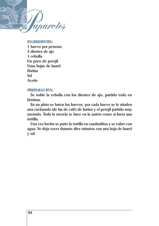 Paparotes
 INGREDIENTES:
 1 huevo por persona
 3 dientes de ajo
 1 cebolla
 Un poco de perejil
 Unas hojas de laurel
 Harina
 Sal
 Aceite

 PREPARACIÓN:
   Se sofríe la cebolla con los dientes de ajo, partido todo en
 láminas.
   En un plato se baten los huevos, por cada huevo se le añaden
 una cucharada (de las de café) de harina y el perejil partido muy
 menudo. Toda la mezcla se hace en la sartén como si fuera una
 tortilla.
   Una vez hecho se parte la tortilla en cuadraditos y se cubre con
 agua. Se deja cocer durante diez minutos con una hoja de laurel
 y sal.




 94
 