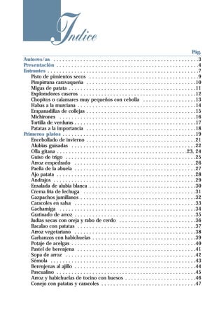 Indice
    . . . . . . . . . . . . . . . . . . . . . . . . . . . . . . . . . . . . . . . . . . . . . . . . .Pág.
Autores/as . . . . . . . . . . . . . . . . . . . . . . . . . . . . . . . . . . . . . . . . . . . . . . . . .3
Presentación . . . . . . . . . . . . . . . . . . . . . . . . . . . . . . . . . . . . . . . . . . . . . . . .4
Entrantes . . . . . . . . . . . . . . . . . . . . . . . . . . . . . . . . . . . . . . . . . . . . . . . . . . .7
   Pisto de pimientos secos . . . . . . . . . . . . . . . . . . . . . . . . . . . . . . . . . . . . .9
   Pimpirrana caravaqueña . . . . . . . . . . . . . . . . . . . . . . . . . . . . . . . . . . . . .10
   Migas de patata . . . . . . . . . . . . . . . . . . . . . . . . . . . . . . . . . . . . . . . . . . .11
   Exploradores caseros . . . . . . . . . . . . . . . . . . . . . . . . . . . . . . . . . . . . . . .12
   Chopitos o calamares muy pequeños con cebolla . . . . . . . . . . . . . . . . . .13
   Habas a la murciana . . . . . . . . . . . . . . . . . . . . . . . . . . . . . . . . . . . . . . . .14
   Empanadillas de collejas . . . . . . . . . . . . . . . . . . . . . . . . . . . . . . . . . . . . .15
   Michirones . . . . . . . . . . . . . . . . . . . . . . . . . . . . . . . . . . . . . . . . . . . . . .16
   Tortilla de verduras . . . . . . . . . . . . . . . . . . . . . . . . . . . . . . . . . . . . . . . . .17
   Patatas a la importancia . . . . . . . . . . . . . . . . . . . . . . . . . . . . . . . . . . . . .18
Primeros platos . . . . . . . . . . . . . . . . . . . . . . . . . . . . . . . . . . . . . . . . . . . . .19
   Encebollado de invierno . . . . . . . . . . . . . . . . . . . . . . . . . . . . . . . . . . . . .21
   Alubias guisadas . . . . . . . . . . . . . . . . . . . . . . . . . . . . . . . . . . . . . . . . . .22
   Olla gitana . . . . . . . . . . . . . . . . . . . . . . . . . . . . . . . . . . . . . . . . . . . .23, 24
   Guiso de trigo . . . . . . . . . . . . . . . . . . . . . . . . . . . . . . . . . . . . . . . . . . . .25
   Arroz empedrado . . . . . . . . . . . . . . . . . . . . . . . . . . . . . . . . . . . . . . . . .26
   Paella de la abuela . . . . . . . . . . . . . . . . . . . . . . . . . . . . . . . . . . . . . . . . .27
   Ajo patata . . . . . . . . . . . . . . . . . . . . . . . . . . . . . . . . . . . . . . . . . . . . . . .28
   Andrajos . . . . . . . . . . . . . . . . . . . . . . . . . . . . . . . . . . . . . . . . . . . . . . . .29
   Ensalada de alubia blanca . . . . . . . . . . . . . . . . . . . . . . . . . . . . . . . . . . . .30
   Crema fría de lechuga . . . . . . . . . . . . . . . . . . . . . . . . . . . . . . . . . . . . . .31
   Gazpachos jumillanos . . . . . . . . . . . . . . . . . . . . . . . . . . . . . . . . . . . . . . .32
   Caracoles en salsa . . . . . . . . . . . . . . . . . . . . . . . . . . . . . . . . . . . . . . . . .33
   Gachamiga . . . . . . . . . . . . . . . . . . . . . . . . . . . . . . . . . . . . . . . . . . . . . .34
   Gratinado de arroz . . . . . . . . . . . . . . . . . . . . . . . . . . . . . . . . . . . . . . . . .35
   Judías secas con oreja y rabo de cerdo . . . . . . . . . . . . . . . . . . . . . . . . . .36
   Bacalao con patatas . . . . . . . . . . . . . . . . . . . . . . . . . . . . . . . . . . . . . . . .37
   Arroz vegetariano . . . . . . . . . . . . . . . . . . . . . . . . . . . . . . . . . . . . . . . . .38
   Garbanzos con habichuelas . . . . . . . . . . . . . . . . . . . . . . . . . . . . . . . . . . .39
   Potaje de acelgas . . . . . . . . . . . . . . . . . . . . . . . . . . . . . . . . . . . . . . . . . .40
   Pastel de berenjena . . . . . . . . . . . . . . . . . . . . . . . . . . . . . . . . . . . . . . . .41
   Sopa de arroz . . . . . . . . . . . . . . . . . . . . . . . . . . . . . . . . . . . . . . . . . . . .42
   Sémola . . . . . . . . . . . . . . . . . . . . . . . . . . . . . . . . . . . . . . . . . . . . . . . . .43
   Berenjenas al ajillo . . . . . . . . . . . . . . . . . . . . . . . . . . . . . . . . . . . . . . . . .44
   Pascualino . . . . . . . . . . . . . . . . . . . . . . . . . . . . . . . . . . . . . . . . . . . . . . .45
   Arroz y habichuelas de tocino con huesos . . . . . . . . . . . . . . . . . . . . . . . .46
   Conejo con patatas y caracoles . . . . . . . . . . . . . . . . . . . . . . . . . . . . . . . .47
 