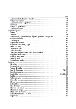 . . . . . . . . . . . . . . . . . . . . . . . . . . . . . . . . . . . . . . . . . . . . . . . . .Pág.
   Arroz con habichuelas y bacalao . . . . . . . . . . . . . . . . . . . . . . . . . . . . . . .48
   Crêpes de verdura . . . . . . . . . . . . . . . . . . . . . . . . . . . . . . . . . . . . . . . . .49
   Arroz con conejo y pelotas . . . . . . . . . . . . . . . . . . . . . . . . . . . . . . . . . . .50
   Farinetas . . . . . . . . . . . . . . . . . . . . . . . . . . . . . . . . . . . . . . . . . . . . . . . .51
   Potaje de garbanzos . . . . . . . . . . . . . . . . . . . . . . . . . . . . . . . . . . . . . . . .52
   Arroz con costra . . . . . . . . . . . . . . . . . . . . . . . . . . . . . . . . . . . . . . . . . .53
Segundos platos . . . . . . . . . . . . . . . . . . . . . . . . . . . . . . . . . . . . . . . . . . . .55
   Pebre . . . . . . . . . . . . . . . . . . . . . . . . . . . . . . . . . . . . . . . . . . . . . . . . . .57
   Tumbet . . . . . . . . . . . . . . . . . . . . . . . . . . . . . . . . . . . . . . . . . . . . . . . . .58
   Salmonetes y gambones de Águilas guisados con patatas . . . . . . . . . . . .59
   Cordero en salsa . . . . . . . . . . . . . . . . . . . . . . . . . . . . . . . . . . . . . . . . . .60
   Albóndigas . . . . . . . . . . . . . . . . . . . . . . . . . . . . . . . . . . . . . . . . . . . . . .61
   Ragout de ternera . . . . . . . . . . . . . . . . . . . . . . . . . . . . . . . . . . . . . . . . .62
   Guiso de calamares y rape . . . . . . . . . . . . . . . . . . . . . . . . . . . . . . . . . . .63
   Pollo a la miel . . . . . . . . . . . . . . . . . . . . . . . . . . . . . . . . . . . . . . . . . . . .64
   Ternera en salsa . . . . . . . . . . . . . . . . . . . . . . . . . . . . . . . . . . . . . . . . . . .65
   Salsa de conejo . . . . . . . . . . . . . . . . . . . . . . . . . . . . . . . . . . . . . . . . . . .66
   Truchas o lenguado con salsa de almendras . . . . . . . . . . . . . . . . . . . . . . .67
   Codillo a la alemana . . . . . . . . . . . . . . . . . . . . . . . . . . . . . . . . . . . . . . . .68
   Caldero murciano . . . . . . . . . . . . . . . . . . . . . . . . . . . . . . . . . . . . . . . . . .69
   Suflé de atún . . . . . . . . . . . . . . . . . . . . . . . . . . . . . . . . . . . . . . . . . . . . .70
   Estofado de pollo . . . . . . . . . . . . . . . . . . . . . . . . . . . . . . . . . . . . . . . . . .71
Postres . . . . . . . . . . . . . . . . . . . . . . . . . . . . . . . . . . . . . . . . . . . . . . . . . . .73
   Picardías . . . . . . . . . . . . . . . . . . . . . . . . . . . . . . . . . . . . . . . . . . . . . . . .75
   Escaldados . . . . . . . . . . . . . . . . . . . . . . . . . . . . . . . . . . . . . . . . . . . . . . .76
   Tocino de cielo . . . . . . . . . . . . . . . . . . . . . . . . . . . . . . . . . . . . . . . . . . .77
   Pan de Calatrava . . . . . . . . . . . . . . . . . . . . . . . . . . . . . . . . . . . . . . .78, 79
   Pestiños caseros . . . . . . . . . . . . . . . . . . . . . . . . . . . . . . . . . . . . . . . . . . .80
   Leche frita . . . . . . . . . . . . . . . . . . . . . . . . . . . . . . . . . . . . . . . . .81, 82, 83
   Fritillas . . . . . . . . . . . . . . . . . . . . . . . . . . . . . . . . . . . . . . . . . . . . . . . . . .84
   Tallos de zarzo . . . . . . . . . . . . . . . . . . . . . . . . . . . . . . . . . . . . . . . . . . . .85
   Bizcocho . . . . . . . . . . . . . . . . . . . . . . . . . . . . . . . . . . . . . . . . . . . . . . . .86
   Flores . . . . . . . . . . . . . . . . . . . . . . . . . . . . . . . . . . . . . . . . . . . . . . . . . .87
   Rollos fritos . . . . . . . . . . . . . . . . . . . . . . . . . . . . . . . . . . . . . . . . . . . . . .88
   Flan de coco . . . . . . . . . . . . . . . . . . . . . . . . . . . . . . . . . . . . . . . . . . . . .89
   Huevos a la nieve . . . . . . . . . . . . . . . . . . . . . . . . . . . . . . . . . . . . . . . . .90
   Plátanos al fuego . . . . . . . . . . . . . . . . . . . . . . . . . . . . . . . . . . . . . . . . . .91
   Plum-cake de nueces . . . . . . . . . . . . . . . . . . . . . . . . . . . . . . . . . . . . . . .92
   Panes benditos de San Blas . . . . . . . . . . . . . . . . . . . . . . . . . . . . . . . . . . .93
   Paparotes . . . . . . . . . . . . . . . . . . . . . . . . . . . . . . . . . . . . . . . . . . . . . . .94
 
