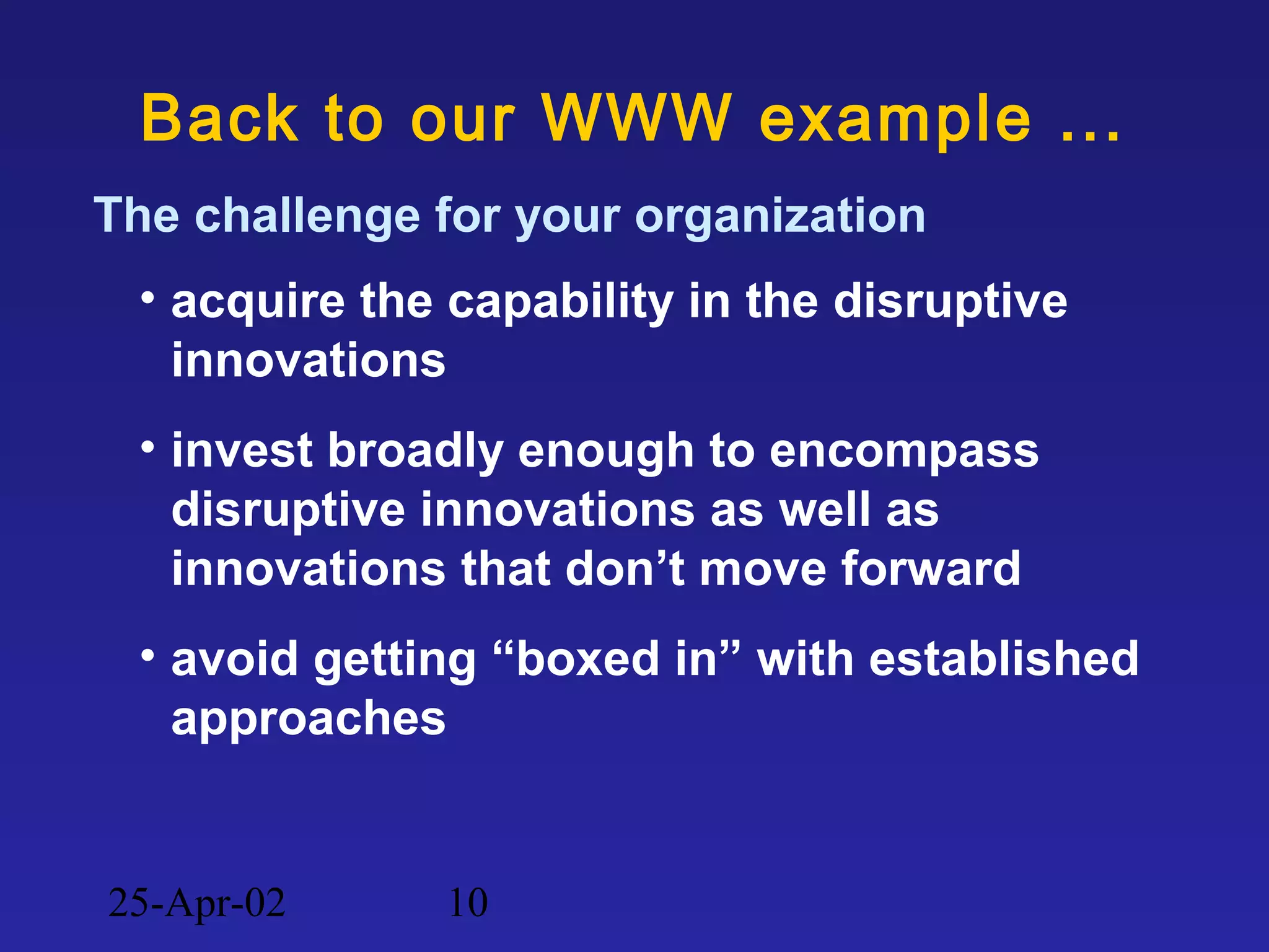 25-Apr-02 10
Back to our WWW example ...
The challenge for your organization
• acquire the capability in the disruptive
innovations
• invest broadly enough to encompass
disruptive innovations as well as
innovations that don’t move forward
• avoid getting “boxed in” with established
approaches
 
