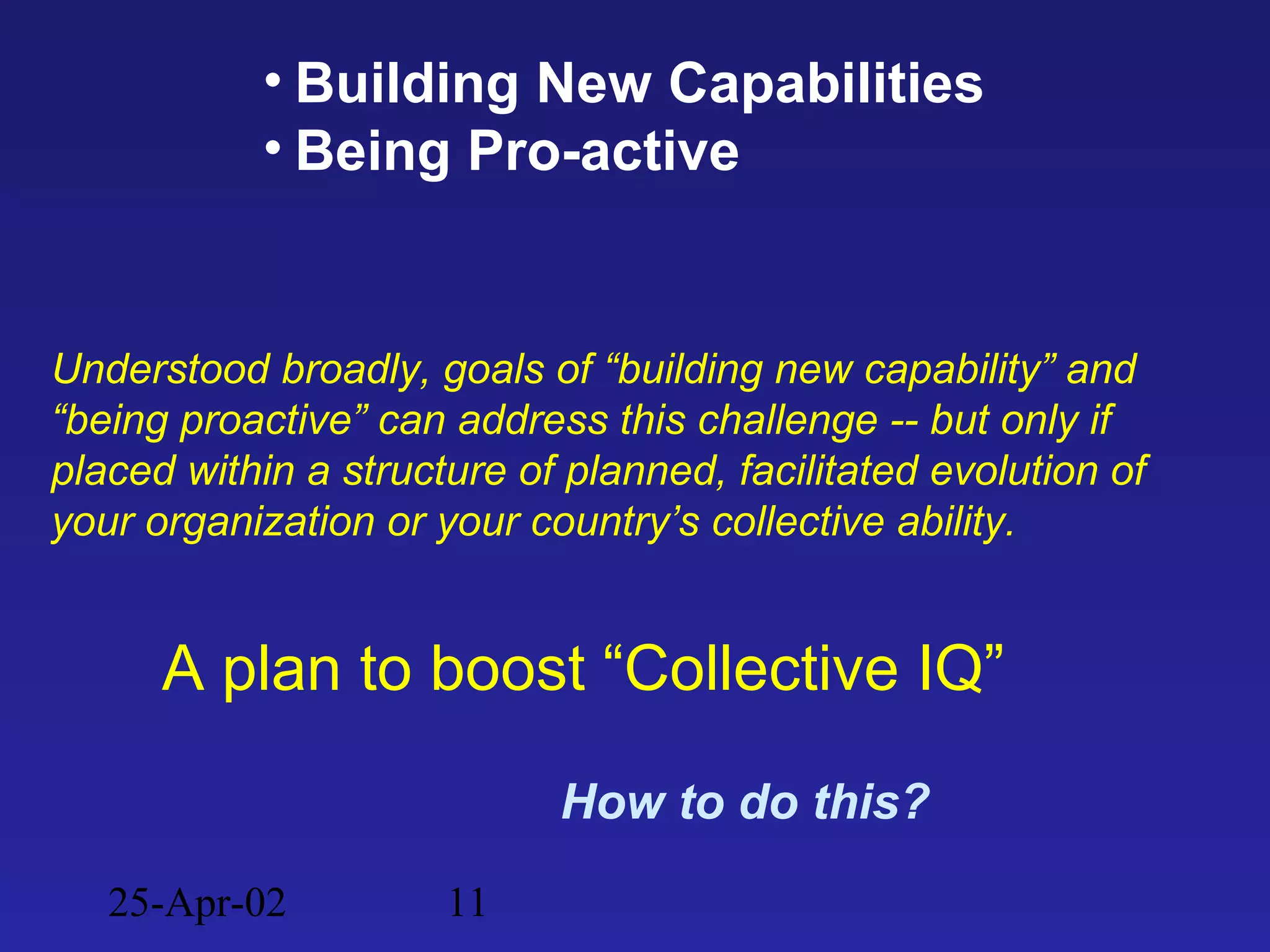 25-Apr-02 11
• Building New Capabilities
• Being Pro-active
A plan to boost “Collective IQ”
How to do this?
Understood broadly, goals of “building new capability” and
“being proactive” can address this challenge -- but only if
placed within a structure of planned, facilitated evolution of
your organization or your country’s collective ability.
 